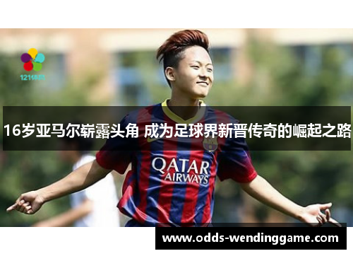 16岁亚马尔崭露头角 成为足球界新晋传奇的崛起之路