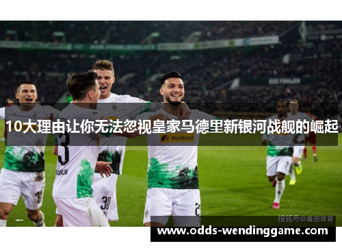 10大理由让你无法忽视皇家马德里新银河战舰的崛起