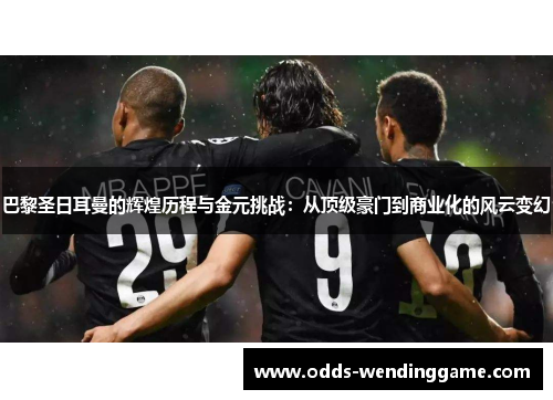 巴黎圣日耳曼的辉煌历程与金元挑战：从顶级豪门到商业化的风云变幻