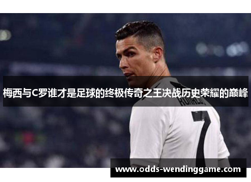 梅西与C罗谁才是足球的终极传奇之王决战历史荣耀的巅峰