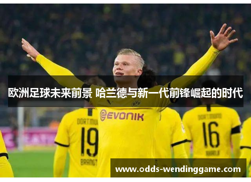 欧洲足球未来前景 哈兰德与新一代前锋崛起的时代