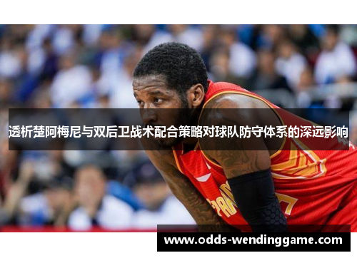 透析楚阿梅尼与双后卫战术配合策略对球队防守体系的深远影响