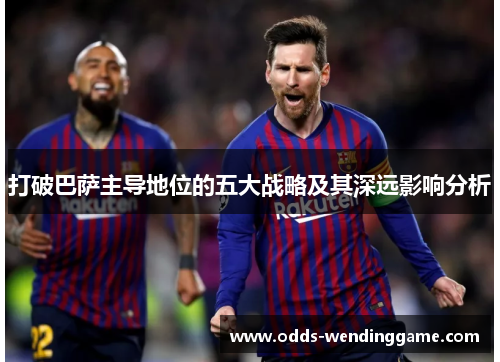 打破巴萨主导地位的五大战略及其深远影响分析