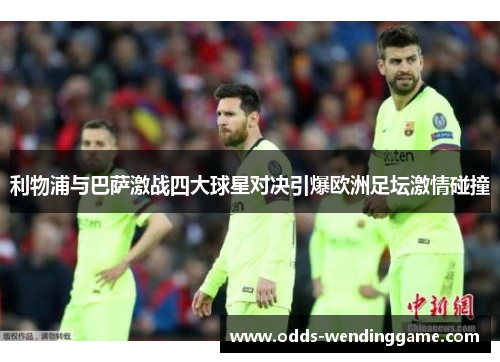利物浦与巴萨激战四大球星对决引爆欧洲足坛激情碰撞