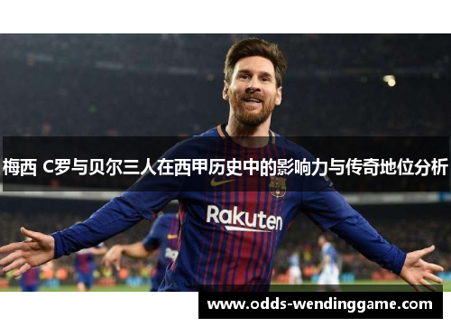 梅西 C罗与贝尔三人在西甲历史中的影响力与传奇地位分析