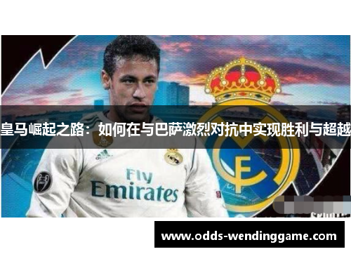 皇马崛起之路：如何在与巴萨激烈对抗中实现胜利与超越