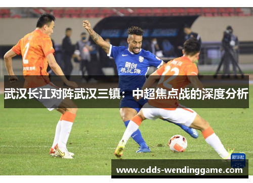 武汉长江对阵武汉三镇：中超焦点战的深度分析