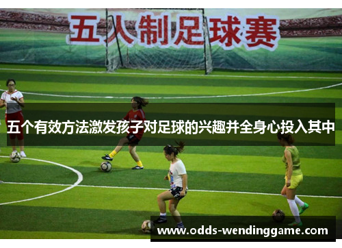 五个有效方法激发孩子对足球的兴趣并全身心投入其中