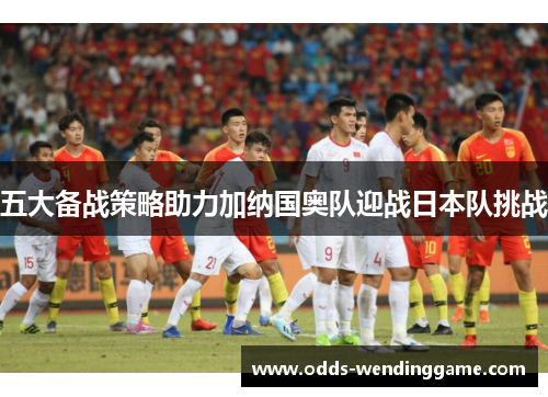 五大备战策略助力加纳国奥队迎战日本队挑战