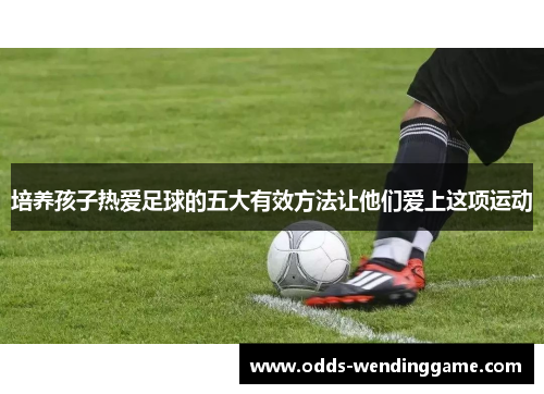 培养孩子热爱足球的五大有效方法让他们爱上这项运动