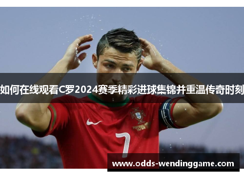 如何在线观看C罗2024赛季精彩进球集锦并重温传奇时刻