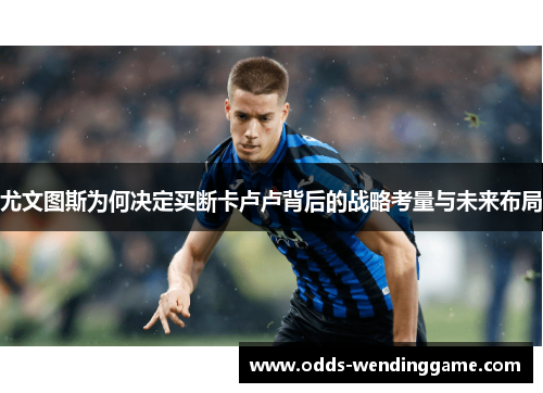 尤文图斯为何决定买断卡卢卢背后的战略考量与未来布局