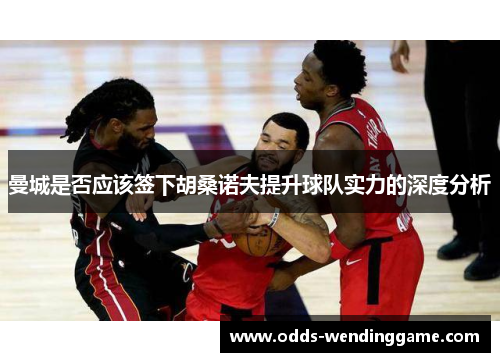 曼城是否应该签下胡桑诺夫提升球队实力的深度分析