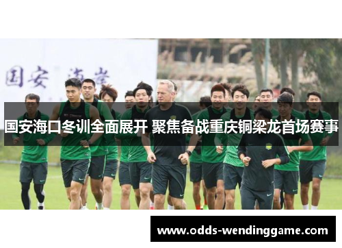 国安海口冬训全面展开 聚焦备战重庆铜梁龙首场赛事