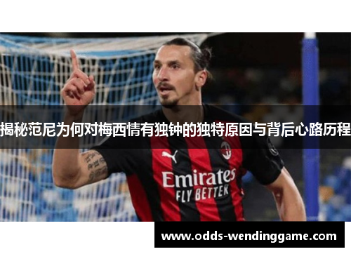 揭秘范尼为何对梅西情有独钟的独特原因与背后心路历程