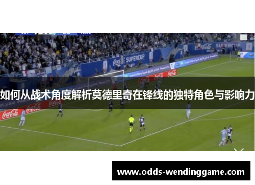如何从战术角度解析莫德里奇在锋线的独特角色与影响力