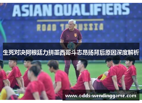 生死对决阿根廷力拼墨西哥斗志昂扬背后原因深度解析