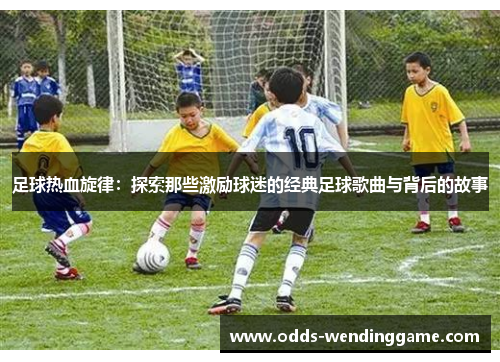 足球热血旋律：探索那些激励球迷的经典足球歌曲与背后的故事